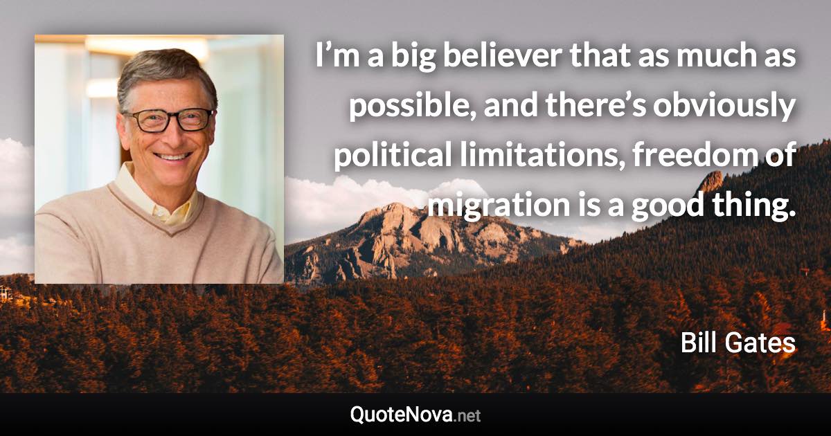 I’m a big believer that as much as possible, and there’s obviously political limitations, freedom of migration is a good thing. - Bill Gates quote