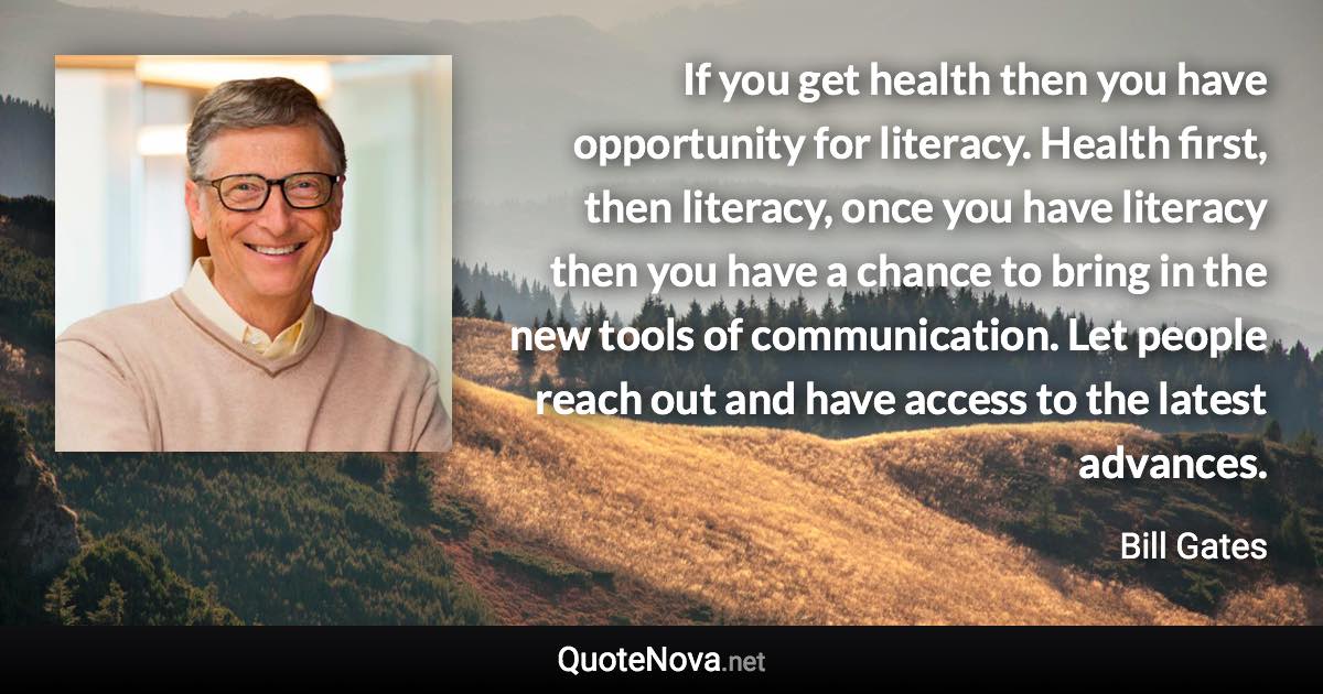 If you get health then you have opportunity for literacy. Health first, then literacy, once you have literacy then you have a chance to bring in the new tools of communication. Let people reach out and have access to the latest advances. - Bill Gates quote