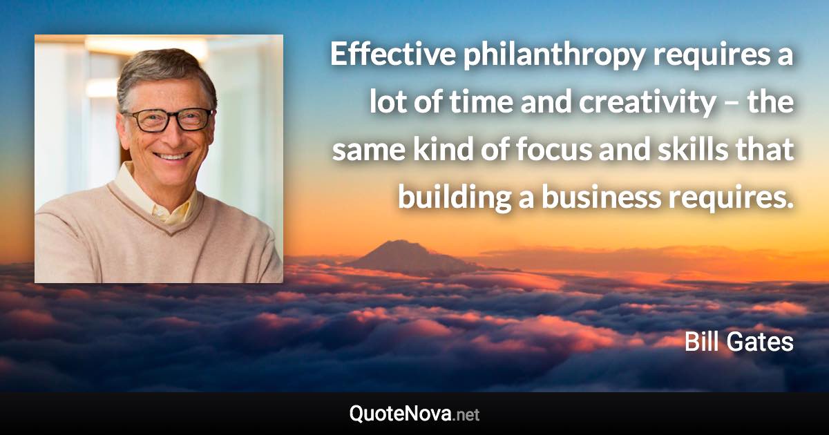 Effective philanthropy requires a lot of time and creativity – the same kind of focus and skills that building a business requires. - Bill Gates quote