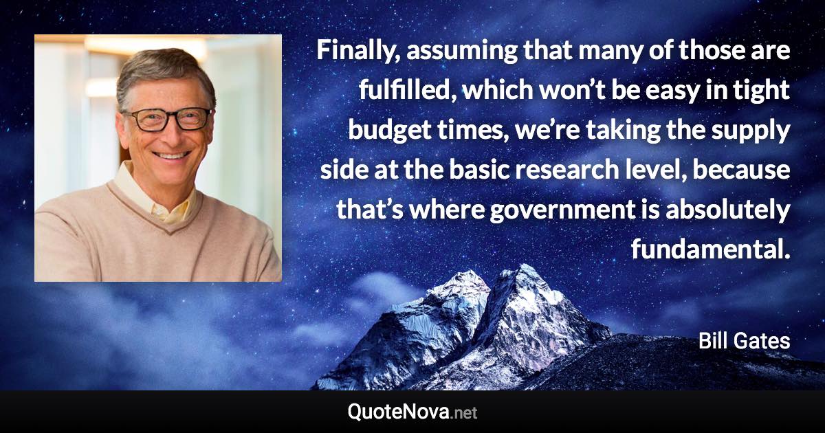 Finally, assuming that many of those are fulfilled, which won’t be easy in tight budget times, we’re taking the supply side at the basic research level, because that’s where government is absolutely fundamental. - Bill Gates quote