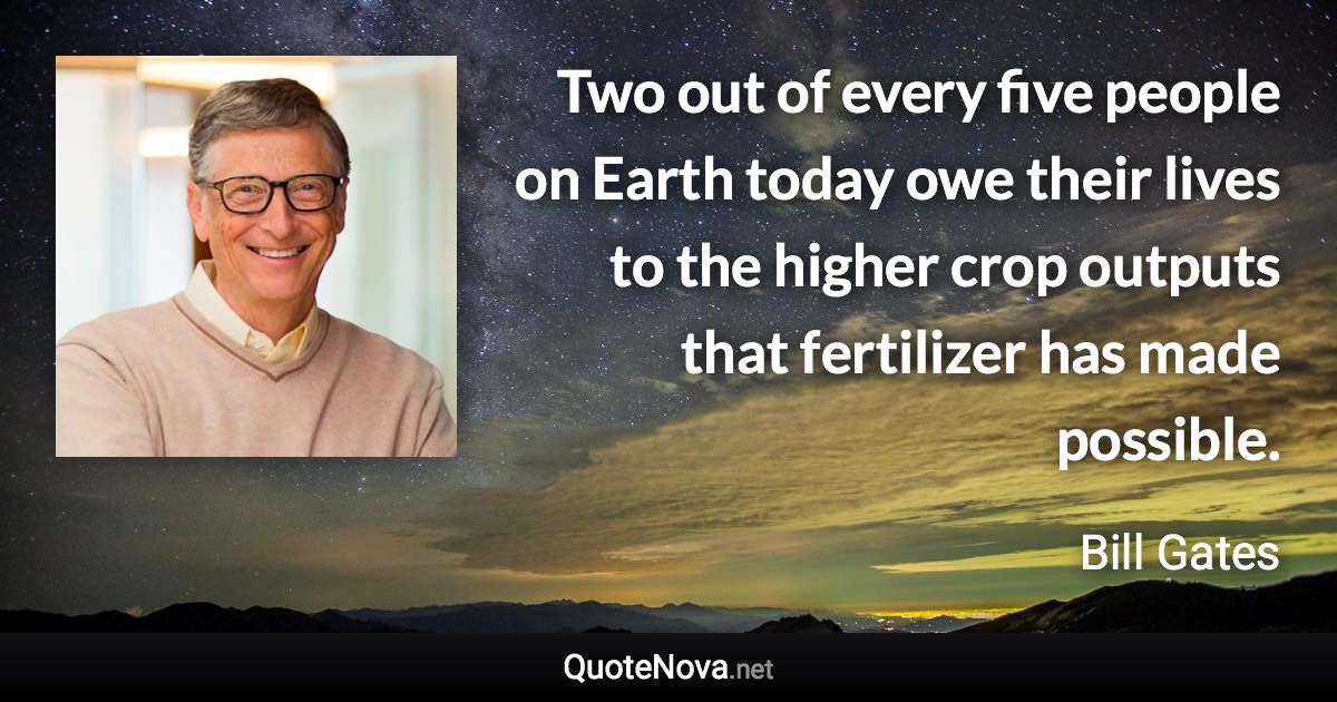 Two out of every five people on Earth today owe their lives to the higher crop outputs that fertilizer has made possible. - Bill Gates quote