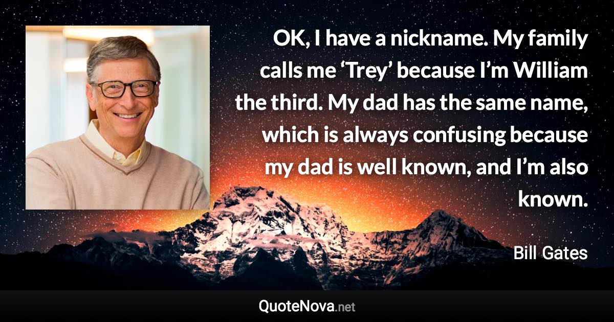 OK, I have a nickname. My family calls me ‘Trey’ because I’m William the third. My dad has the same name, which is always confusing because my dad is well known, and I’m also known. - Bill Gates quote