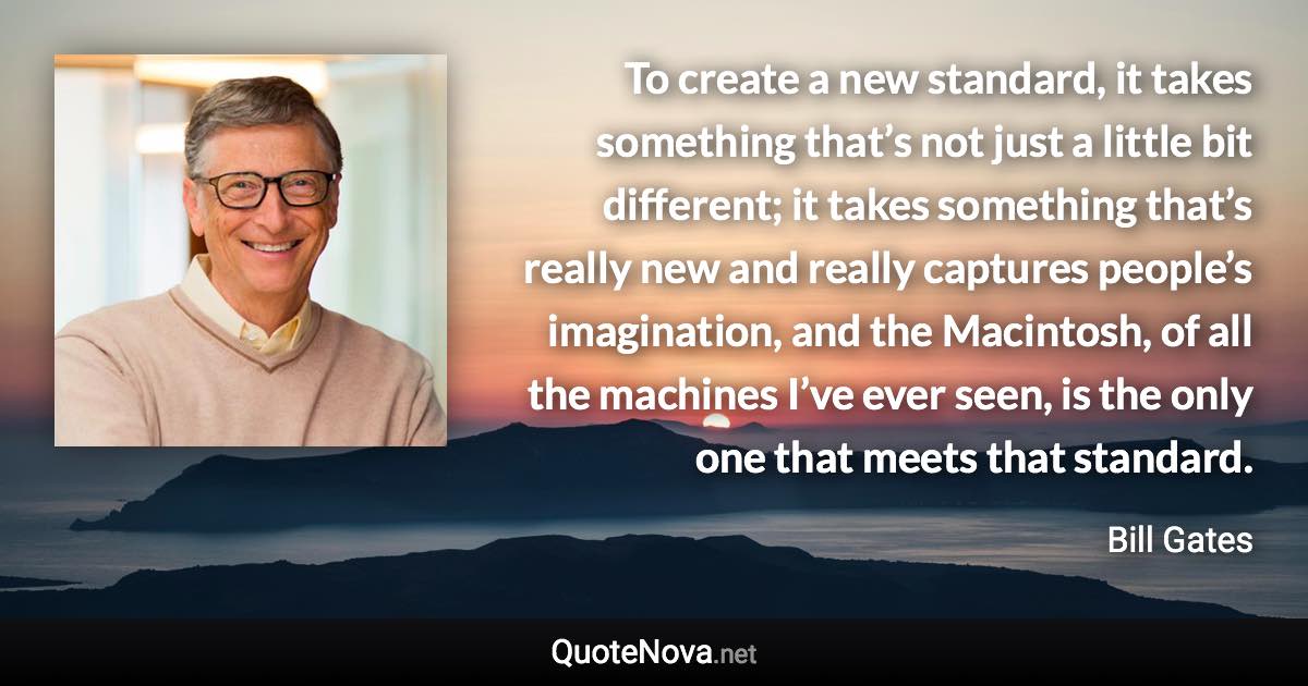 To create a new standard, it takes something that’s not just a little bit different; it takes something that’s really new and really captures people’s imagination, and the Macintosh, of all the machines I’ve ever seen, is the only one that meets that standard. - Bill Gates quote