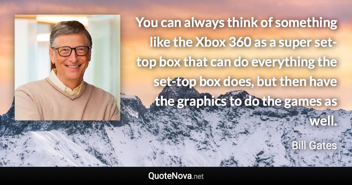 You can always think of something like the Xbox 360 as a super set-top box that can do everything the set-top box does, but then have the graphics to do the games as well. - Bill Gates quote