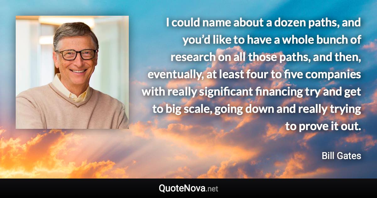 I could name about a dozen paths, and you’d like to have a whole bunch of research on all those paths, and then, eventually, at least four to five companies with really significant financing try and get to big scale, going down and really trying to prove it out. - Bill Gates quote