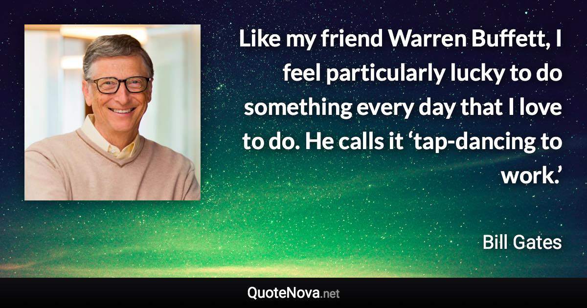 Like my friend Warren Buffett, I feel particularly lucky to do something every day that I love to do. He calls it ‘tap-dancing to work.’ - Bill Gates quote