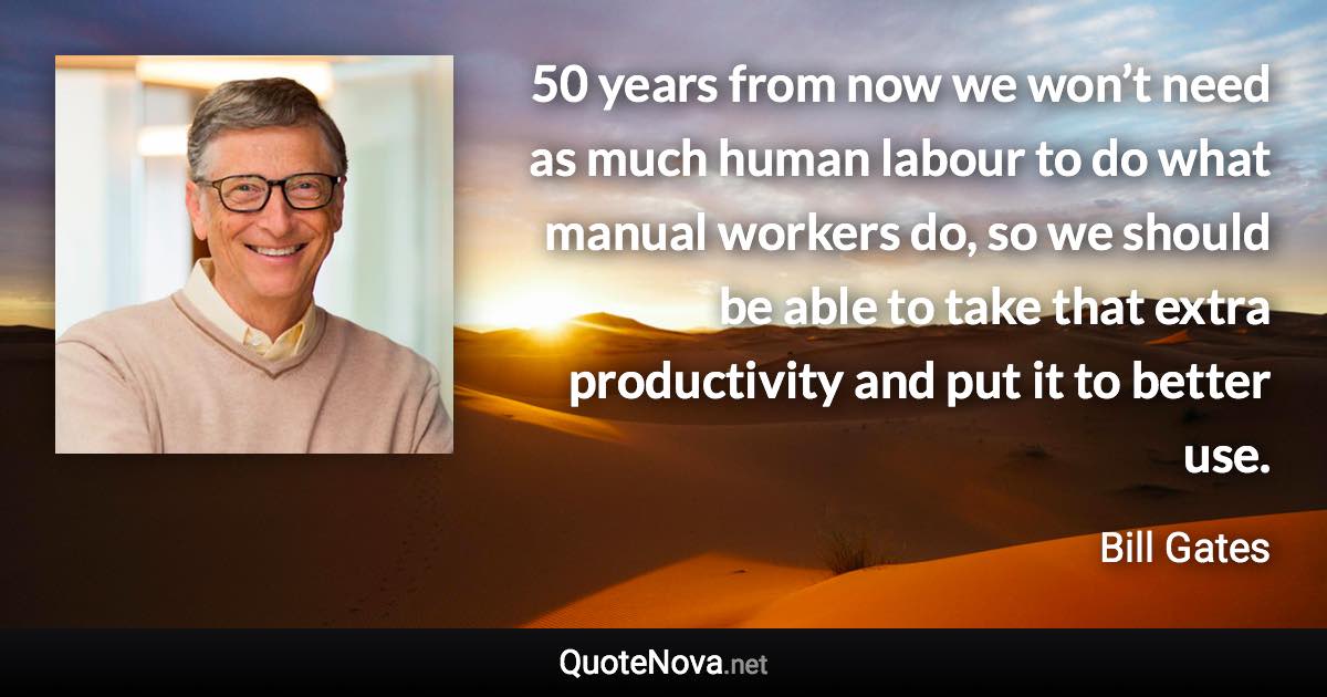 50 years from now we won’t need as much human labour to do what manual workers do, so we should be able to take that extra productivity and put it to better use. - Bill Gates quote