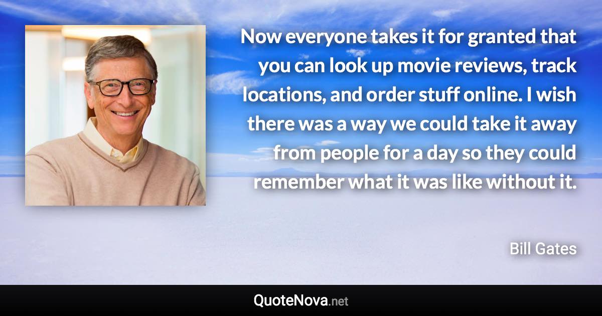 Now everyone takes it for granted that you can look up movie reviews, track locations, and order stuff online. I wish there was a way we could take it away from people for a day so they could remember what it was like without it. - Bill Gates quote