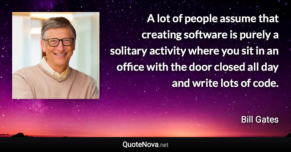 A lot of people assume that creating software is purely a solitary activity where you sit in an office with the door closed all day and write lots of code. - Bill Gates quote