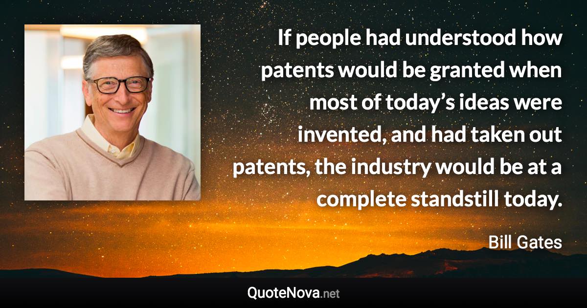 If people had understood how patents would be granted when most of today’s ideas were invented, and had taken out patents, the industry would be at a complete standstill today. - Bill Gates quote