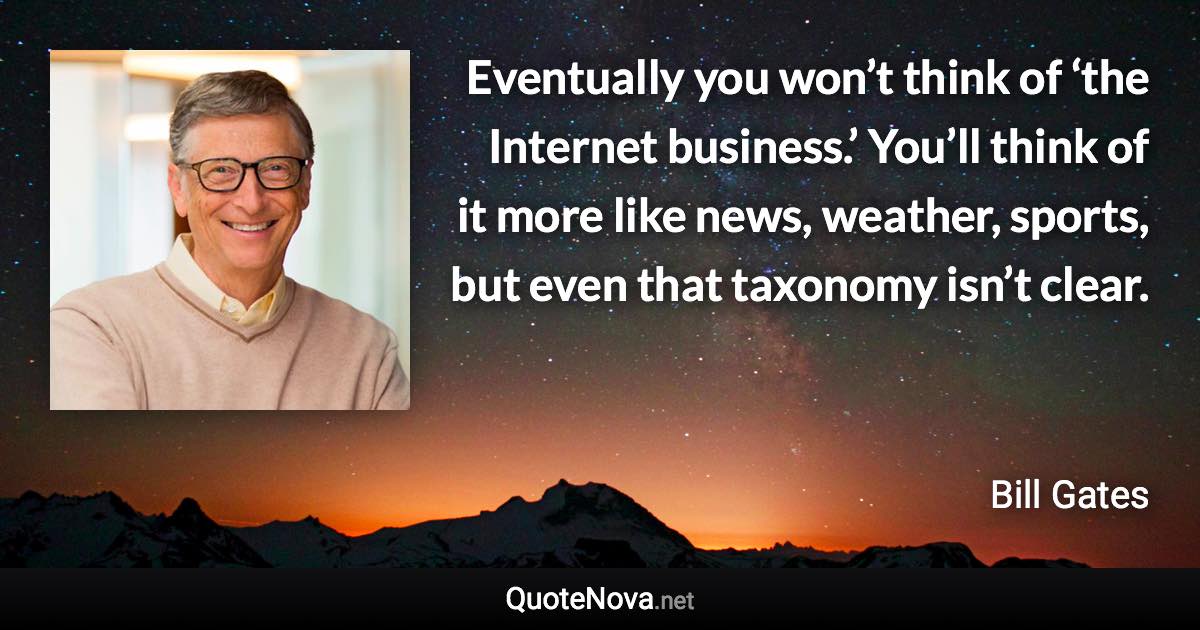 Eventually you won’t think of ‘the Internet business.’ You’ll think of it more like news, weather, sports, but even that taxonomy isn’t clear. - Bill Gates quote