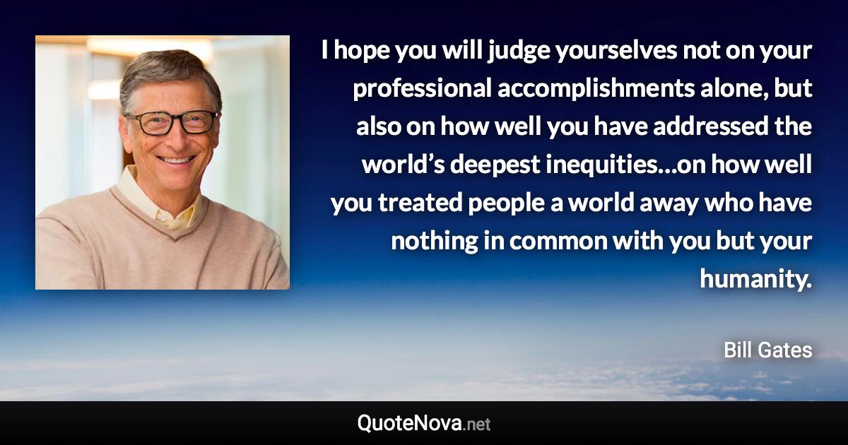 I hope you will judge yourselves not on your professional accomplishments alone, but also on how well you have addressed the world’s deepest inequities…on how well you treated people a world away who have nothing in common with you but your humanity. - Bill Gates quote