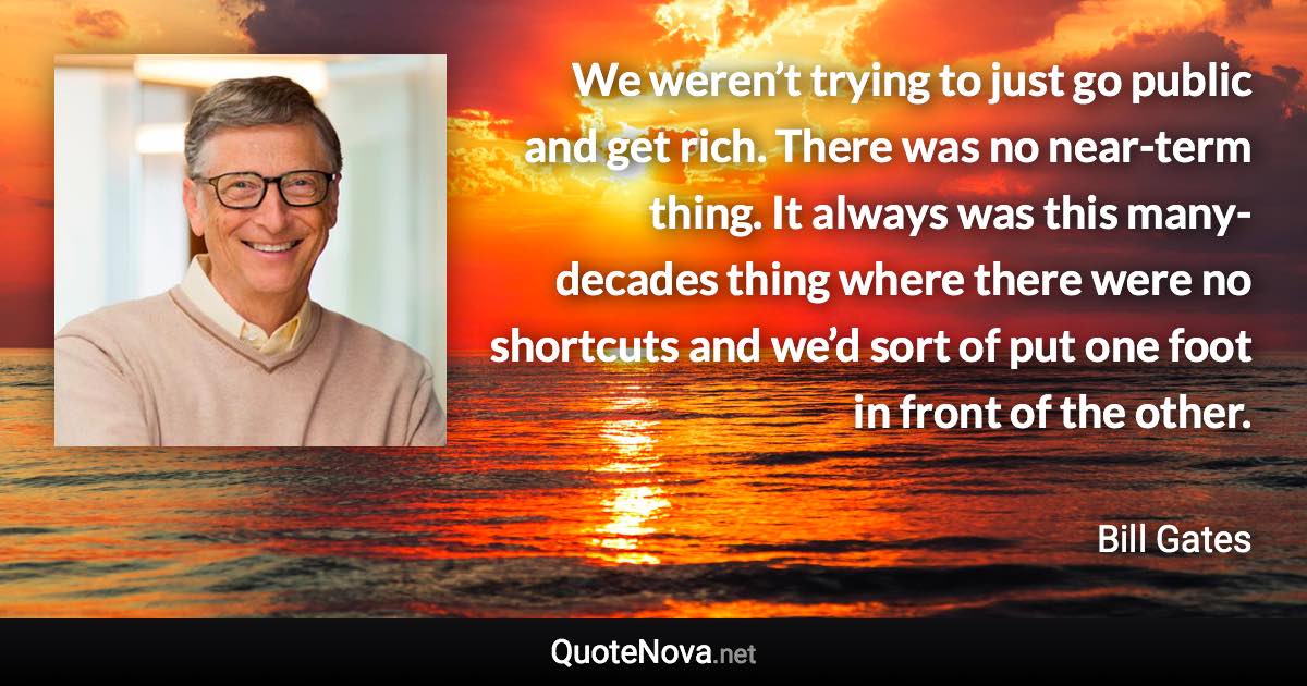 We weren’t trying to just go public and get rich. There was no near-term thing. It always was this many-decades thing where there were no shortcuts and we’d sort of put one foot in front of the other. - Bill Gates quote