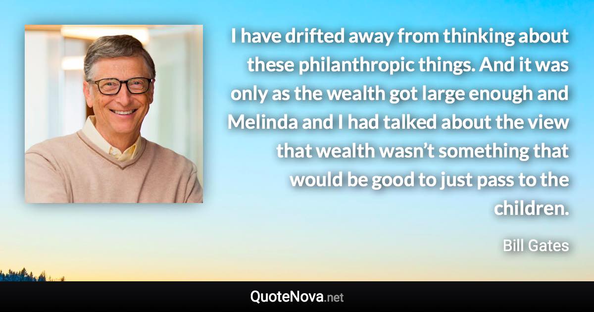 I have drifted away from thinking about these philanthropic things. And it was only as the wealth got large enough and Melinda and I had talked about the view that wealth wasn’t something that would be good to just pass to the children. - Bill Gates quote