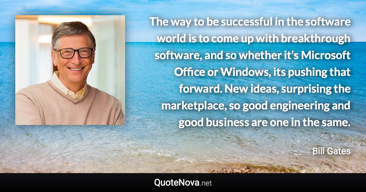 The way to be successful in the software world is to come up with breakthrough software, and so whether it’s Microsoft Office or Windows, its pushing that forward. New ideas, surprising the marketplace, so good engineering and good business are one in the same. - Bill Gates quote