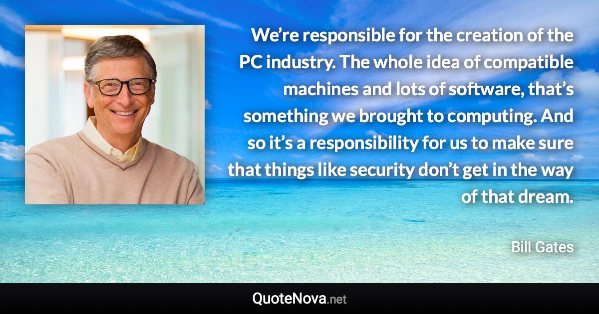 We’re responsible for the creation of the PC industry. The whole idea of compatible machines and lots of software, that’s something we brought to computing. And so it’s a responsibility for us to make sure that things like security don’t get in the way of that dream. - Bill Gates quote