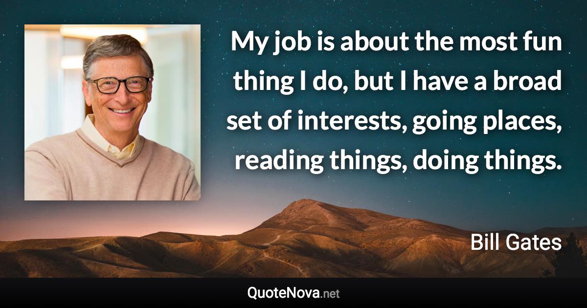 My job is about the most fun thing I do, but I have a broad set of interests, going places, reading things, doing things. - Bill Gates quote