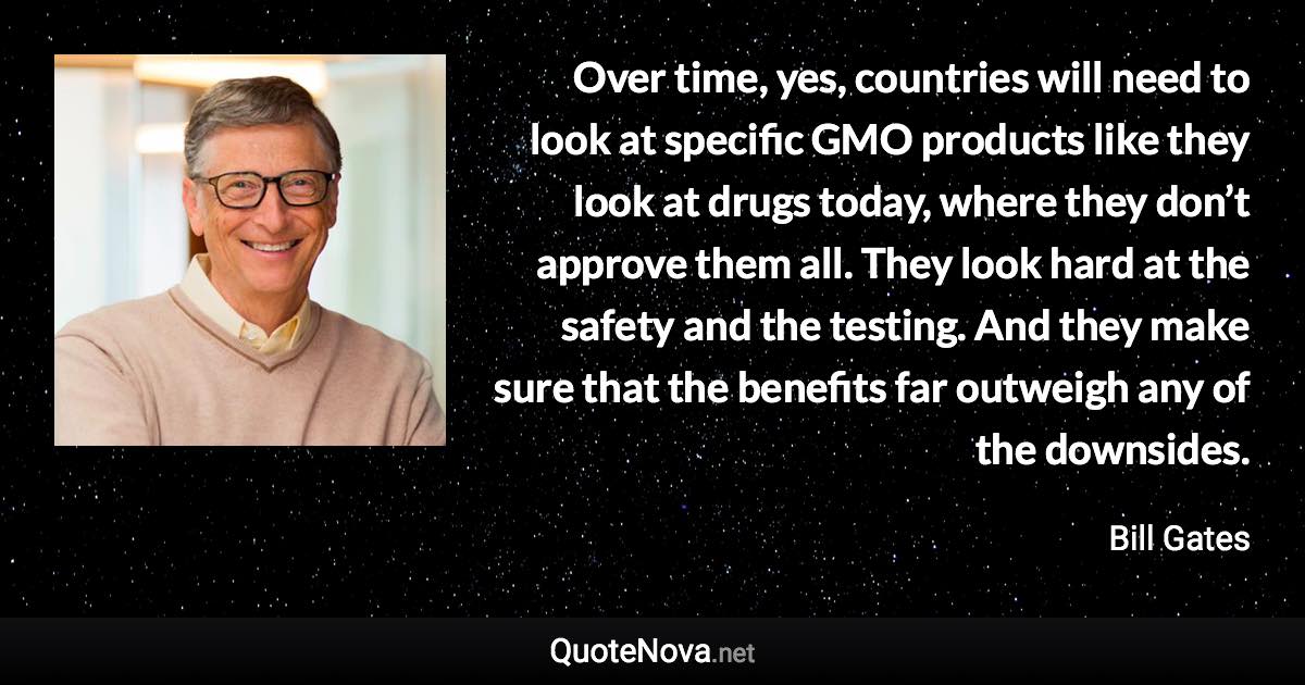 Over time, yes, countries will need to look at specific GMO products like they look at drugs today, where they don’t approve them all. They look hard at the safety and the testing. And they make sure that the benefits far outweigh any of the downsides. - Bill Gates quote