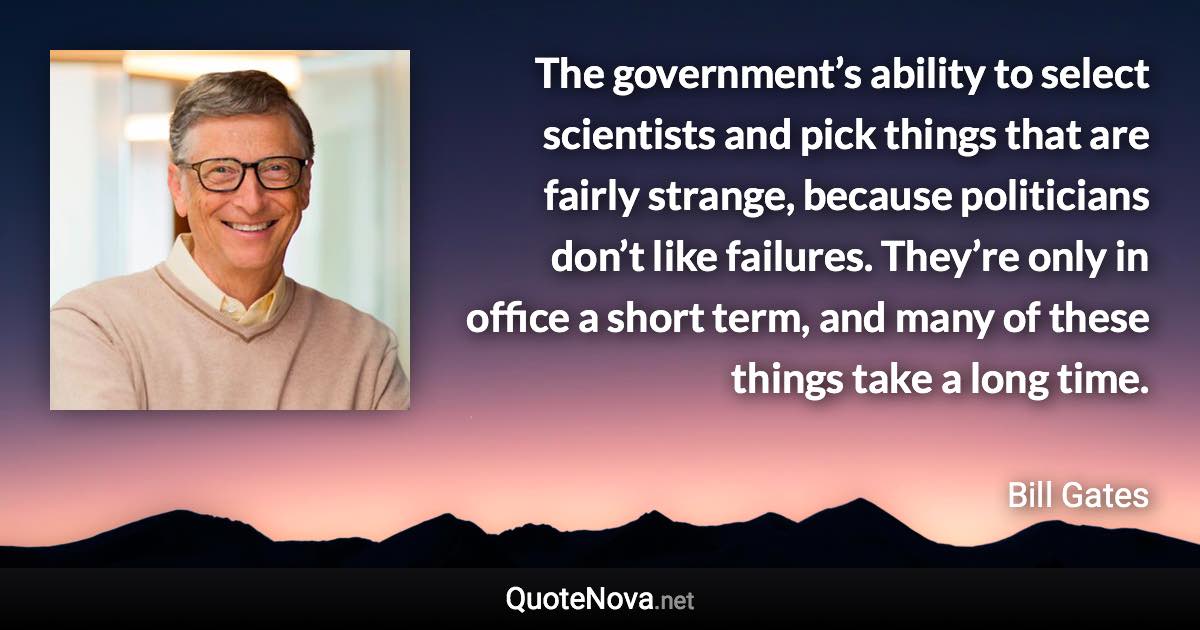 The government’s ability to select scientists and pick things that are fairly strange, because politicians don’t like failures. They’re only in office a short term, and many of these things take a long time. - Bill Gates quote