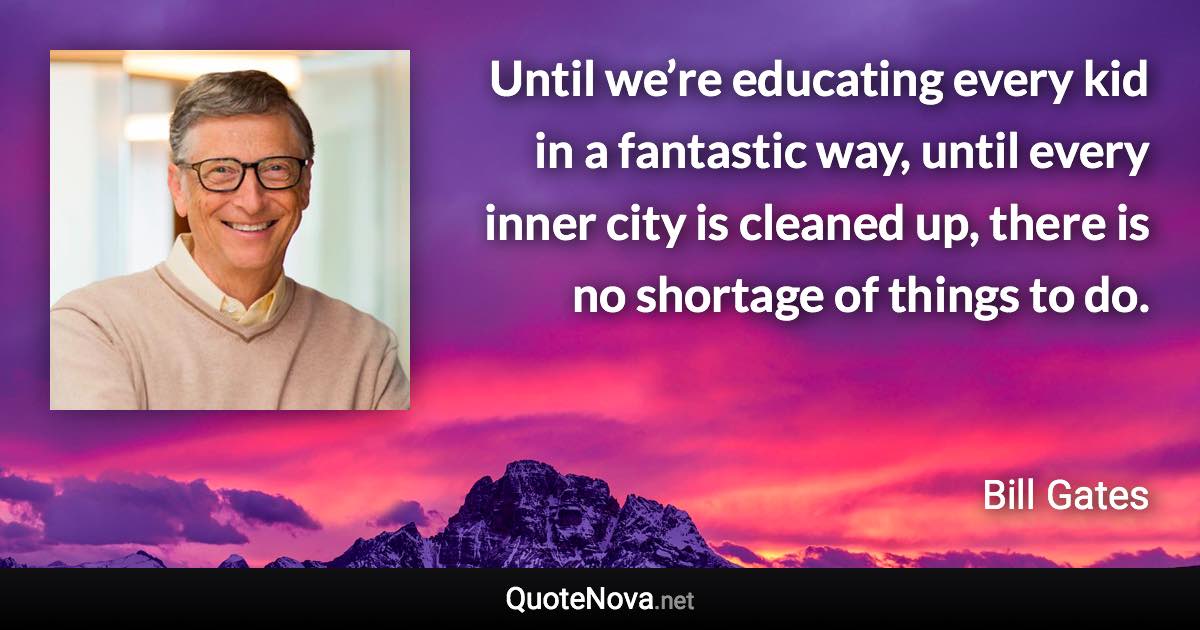 Until we’re educating every kid in a fantastic way, until every inner city is cleaned up, there is no shortage of things to do. - Bill Gates quote