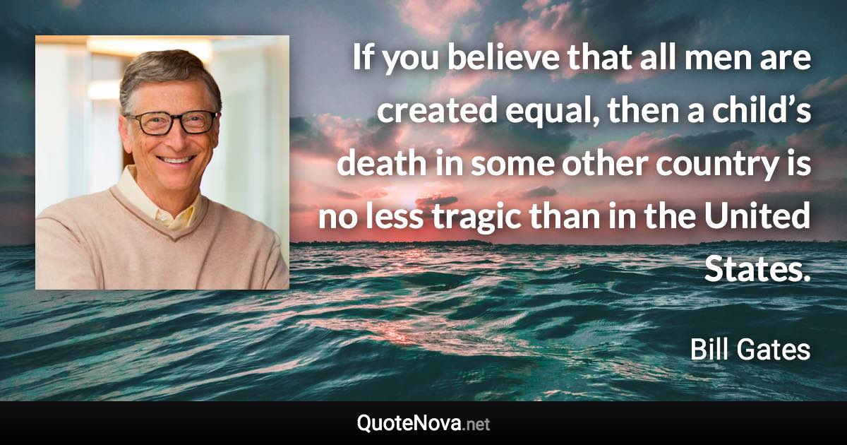 If you believe that all men are created equal, then a child’s death in some other country is no less tragic than in the United States. - Bill Gates quote