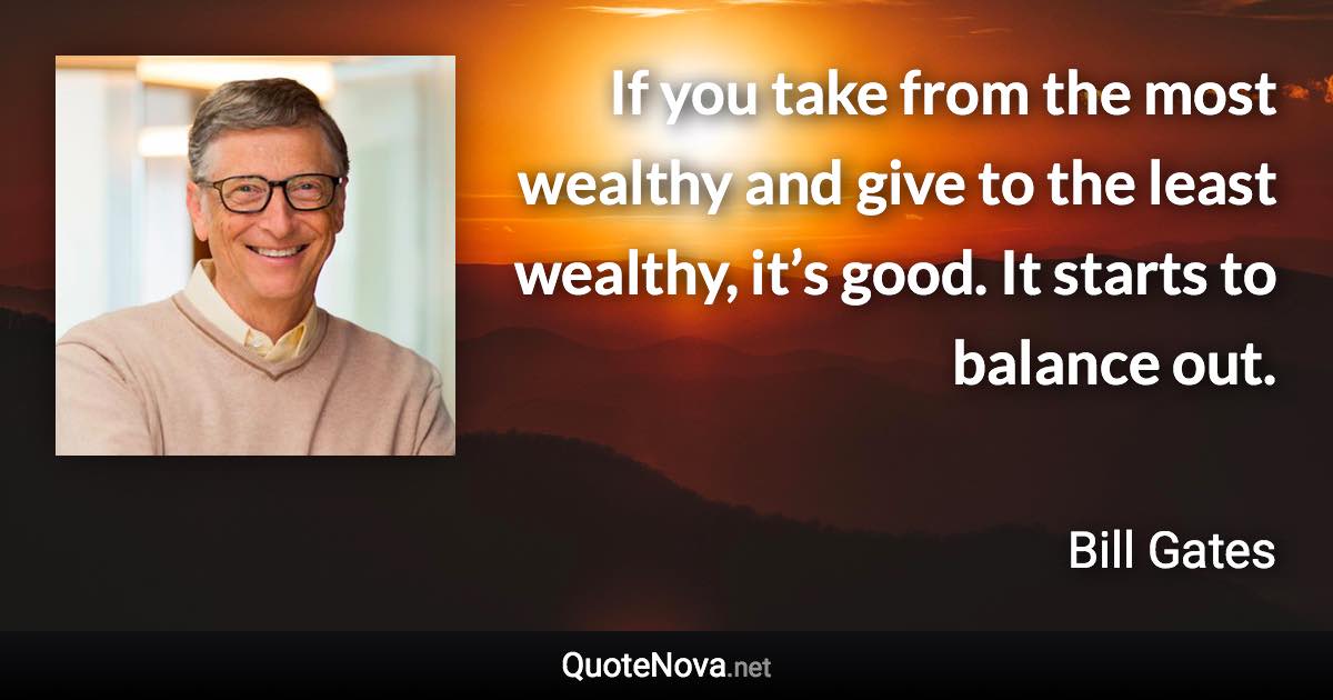 If you take from the most wealthy and give to the least wealthy, it’s good. It starts to balance out. - Bill Gates quote