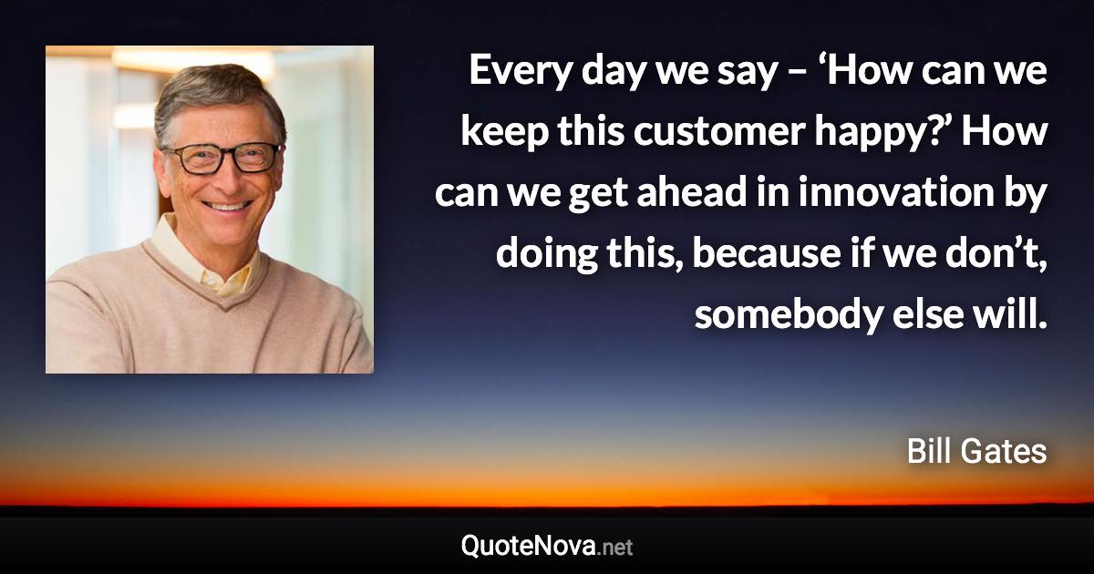 Every day we say – ‘How can we keep this customer happy?’ How can we get ahead in innovation by doing this, because if we don’t, somebody else will. - Bill Gates quote