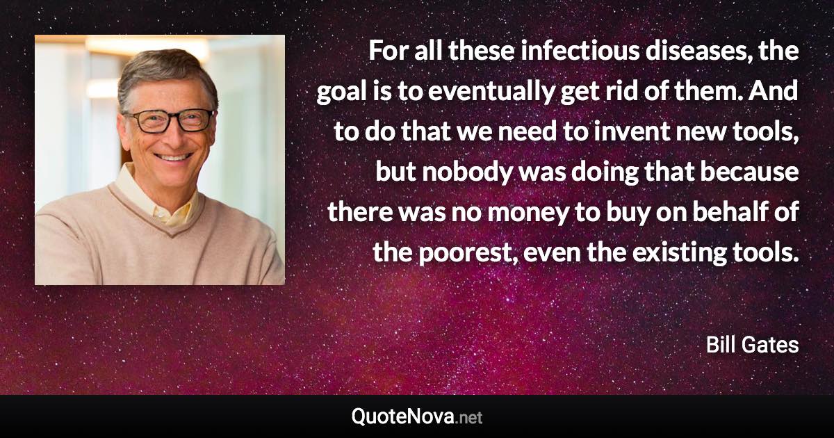 For all these infectious diseases, the goal is to eventually get rid of them. And to do that we need to invent new tools, but nobody was doing that because there was no money to buy on behalf of the poorest, even the existing tools. - Bill Gates quote