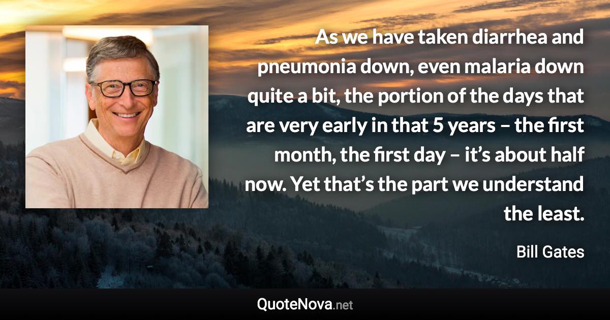 As we have taken diarrhea and pneumonia down, even malaria down quite a bit, the portion of the days that are very early in that 5 years – the first month, the first day – it’s about half now. Yet that’s the part we understand the least. - Bill Gates quote