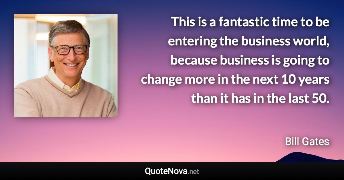 This is a fantastic time to be entering the business world, because business is going to change more in the next 10 years than it has in the last 50. - Bill Gates quote