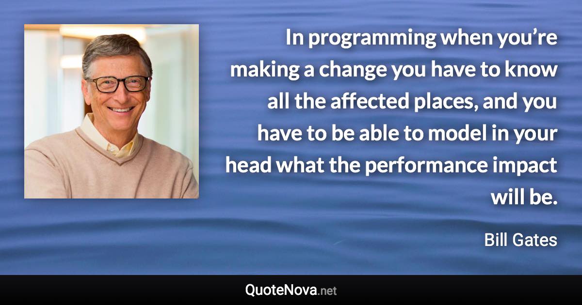 In programming when you’re making a change you have to know all the affected places, and you have to be able to model in your head what the performance impact will be. - Bill Gates quote