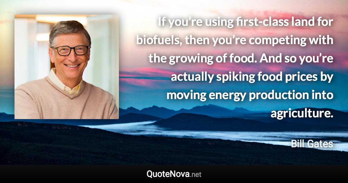 If you’re using first-class land for biofuels, then you’re competing with the growing of food. And so you’re actually spiking food prices by moving energy production into agriculture. - Bill Gates quote
