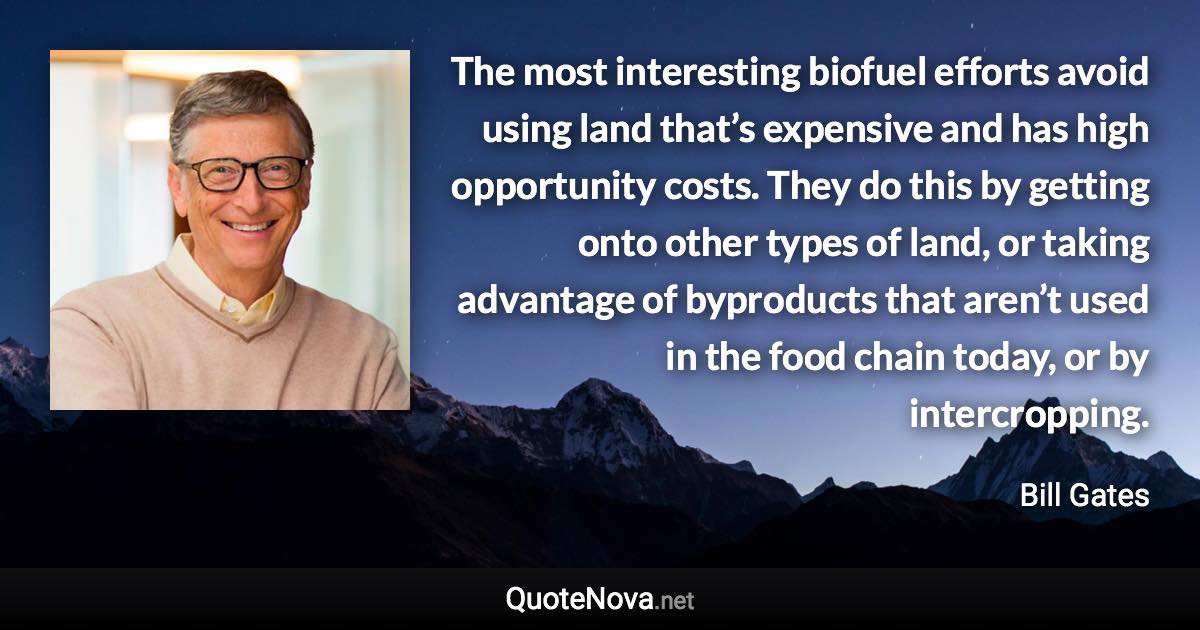 The most interesting biofuel efforts avoid using land that’s expensive and has high opportunity costs. They do this by getting onto other types of land, or taking advantage of byproducts that aren’t used in the food chain today, or by intercropping. - Bill Gates quote