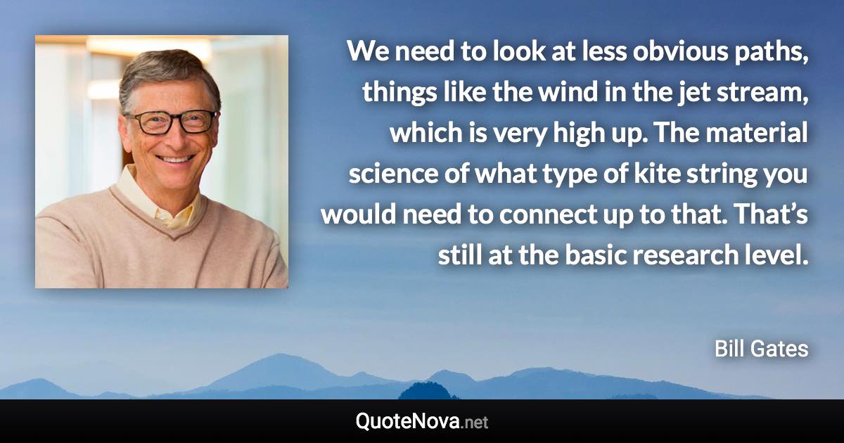 We need to look at less obvious paths, things like the wind in the jet stream, which is very high up. The material science of what type of kite string you would need to connect up to that. That’s still at the basic research level. - Bill Gates quote