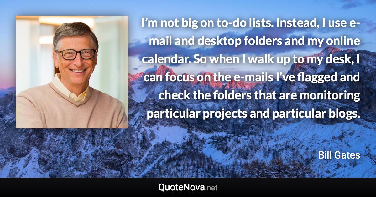 I’m not big on to-do lists. Instead, I use e-mail and desktop folders and my online calendar. So when I walk up to my desk, I can focus on the e-mails I’ve flagged and check the folders that are monitoring particular projects and particular blogs. - Bill Gates quote