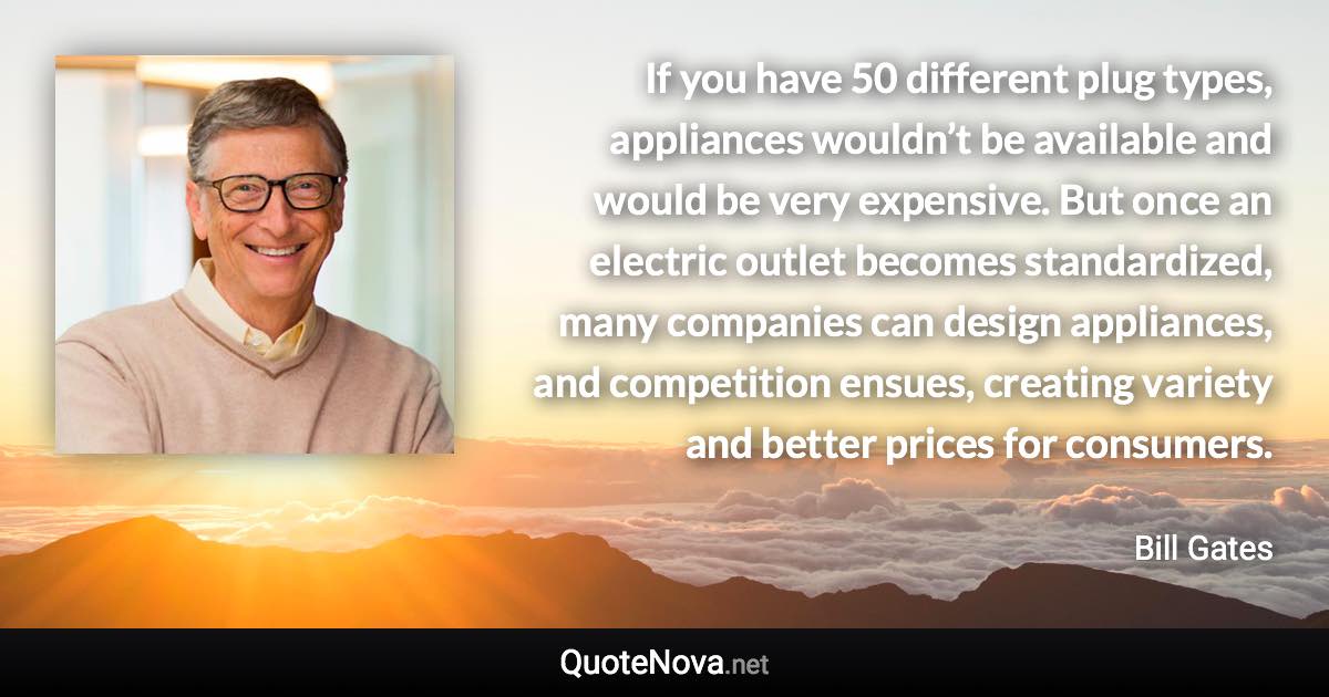 If you have 50 different plug types, appliances wouldn’t be available and would be very expensive. But once an electric outlet becomes standardized, many companies can design appliances, and competition ensues, creating variety and better prices for consumers. - Bill Gates quote