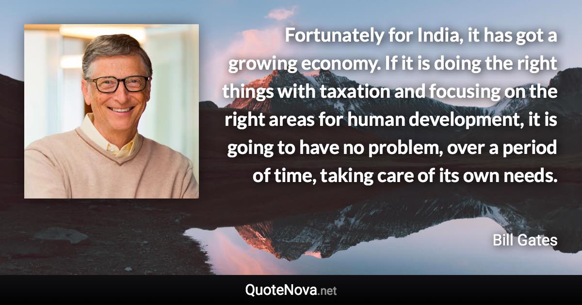 Fortunately for India, it has got a growing economy. If it is doing the right things with taxation and focusing on the right areas for human development, it is going to have no problem, over a period of time, taking care of its own needs. - Bill Gates quote