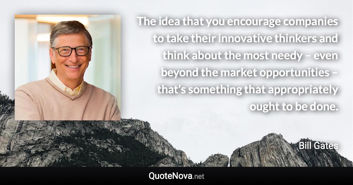 The idea that you encourage companies to take their innovative thinkers and think about the most needy – even beyond the market opportunities – that’s something that appropriately ought to be done. - Bill Gates quote
