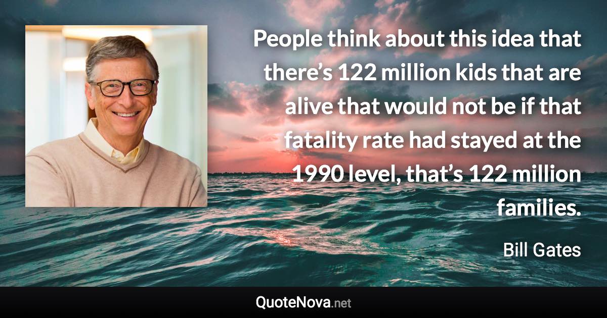 People think about this idea that there’s 122 million kids that are alive that would not be if that fatality rate had stayed at the 1990 level, that’s 122 million families. - Bill Gates quote
