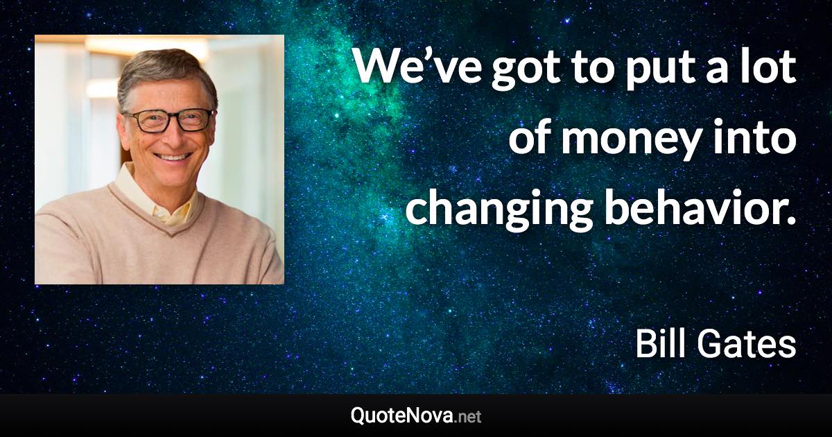 We’ve got to put a lot of money into changing behavior. - Bill Gates quote