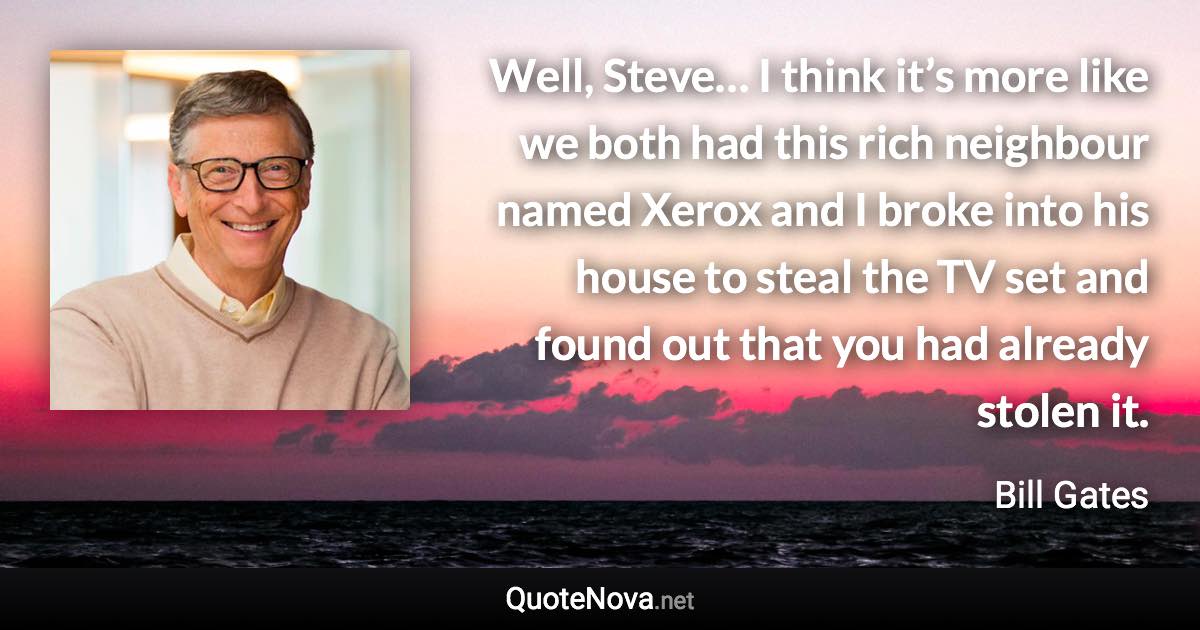 Well, Steve… I think it’s more like we both had this rich neighbour named Xerox and I broke into his house to steal the TV set and found out that you had already stolen it. - Bill Gates quote