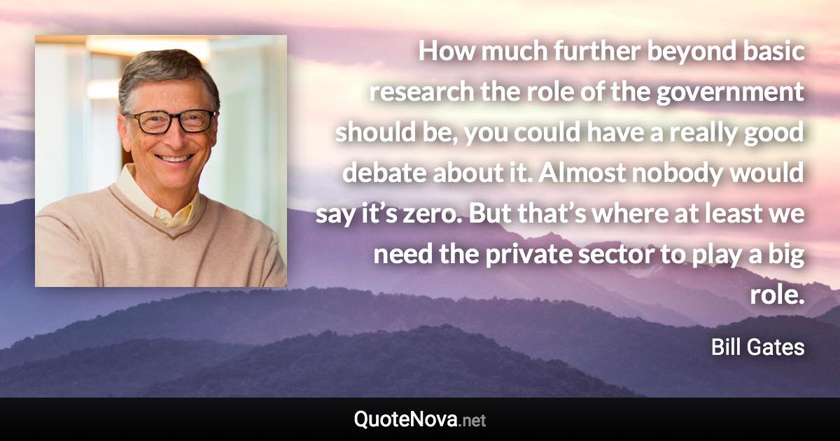 How much further beyond basic research the role of the government should be, you could have a really good debate about it. Almost nobody would say it’s zero. But that’s where at least we need the private sector to play a big role. - Bill Gates quote