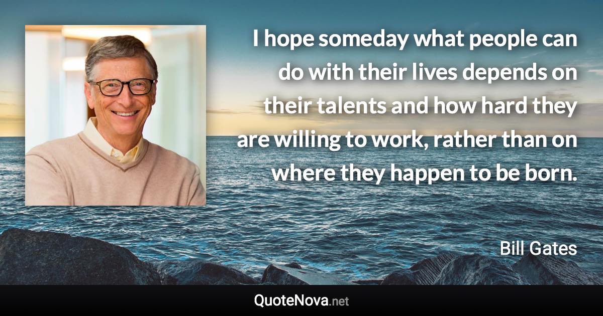 I hope someday what people can do with their lives depends on their talents and how hard they are willing to work, rather than on where they happen to be born. - Bill Gates quote