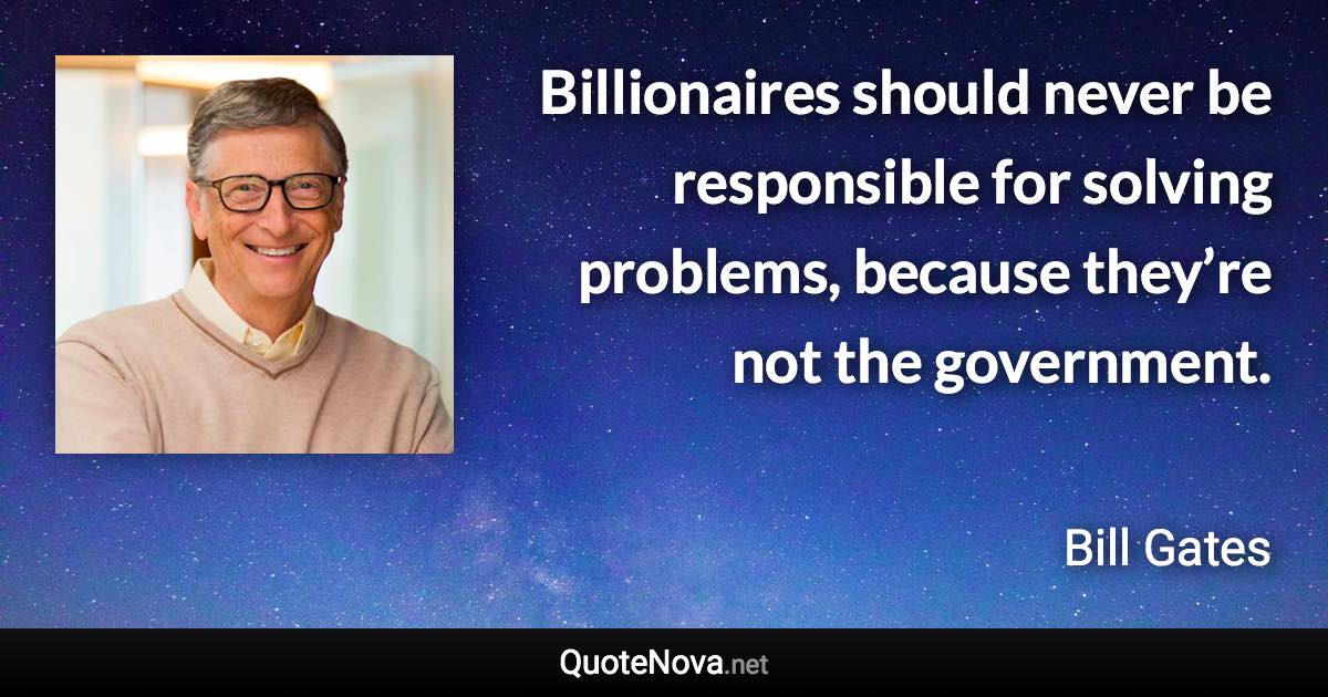 Billionaires should never be responsible for solving problems, because they’re not the government. - Bill Gates quote