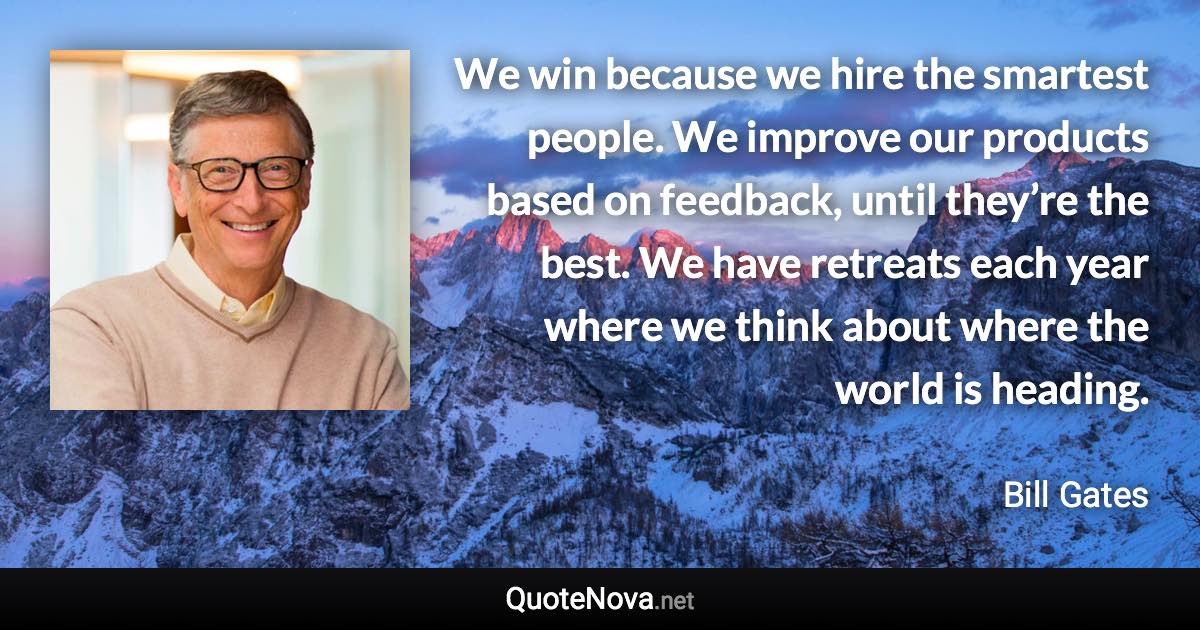We win because we hire the smartest people. We improve our products based on feedback, until they’re the best. We have retreats each year where we think about where the world is heading. - Bill Gates quote