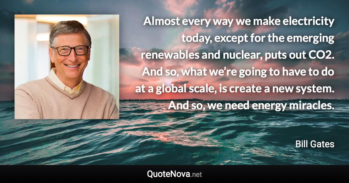 Almost every way we make electricity today, except for the emerging renewables and nuclear, puts out CO2. And so, what we’re going to have to do at a global scale, is create a new system. And so, we need energy miracles. - Bill Gates quote