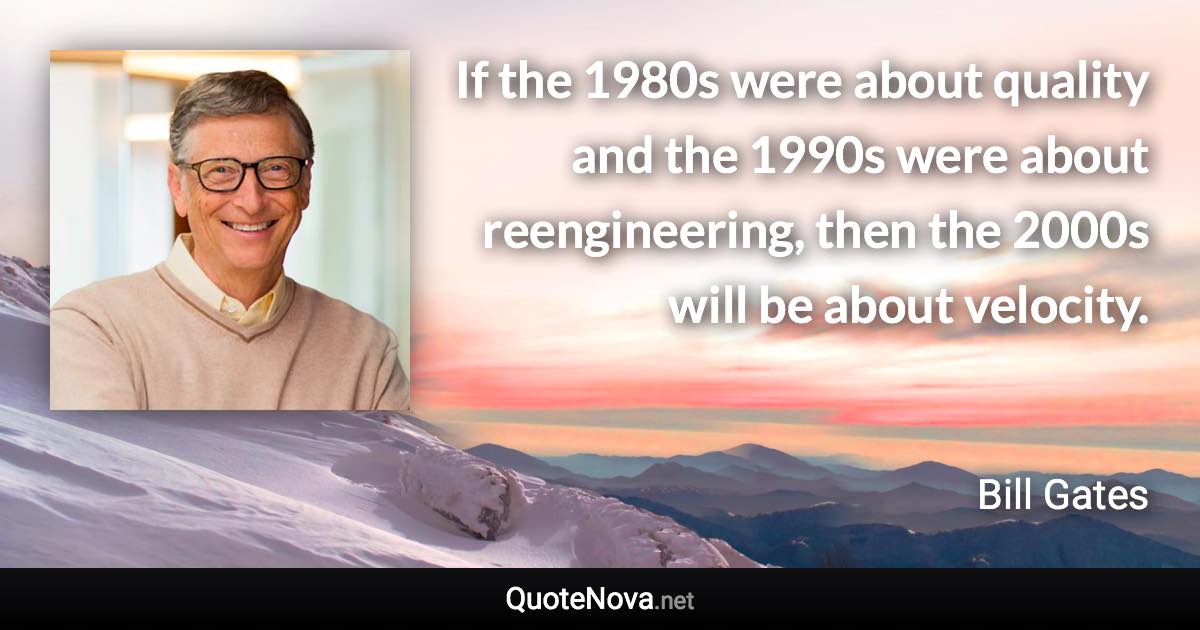 If the 1980s were about quality and the 1990s were about reengineering, then the 2000s will be about velocity. - Bill Gates quote