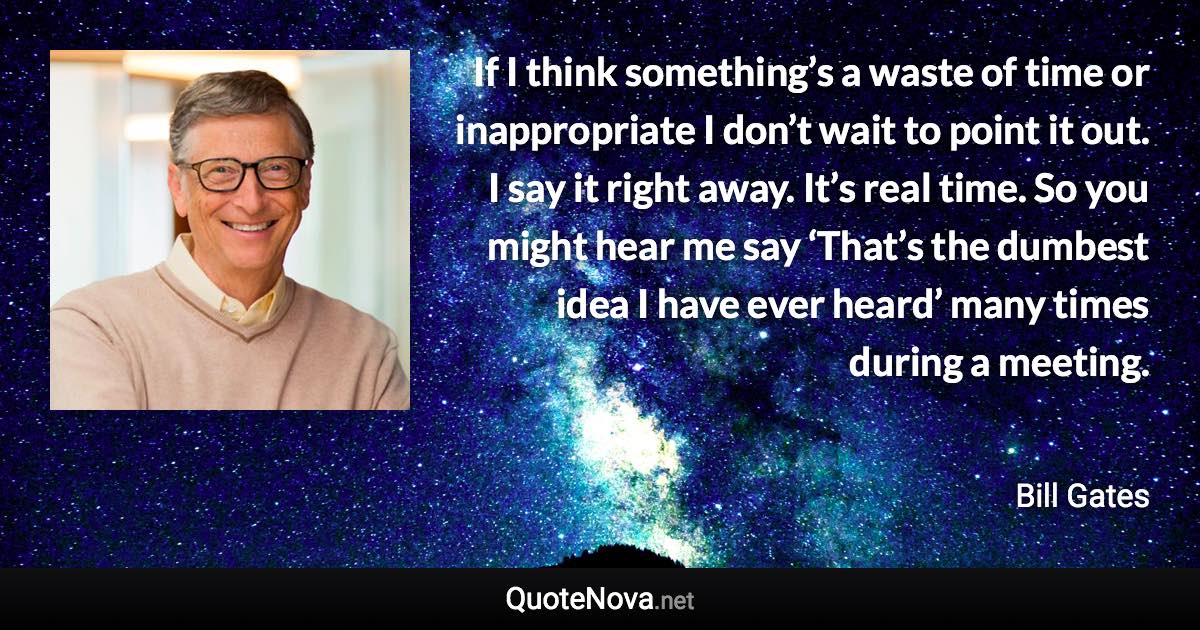 If I think something’s a waste of time or inappropriate I don’t wait to point it out. I say it right away. It’s real time. So you might hear me say ‘That’s the dumbest idea I have ever heard’ many times during a meeting. - Bill Gates quote