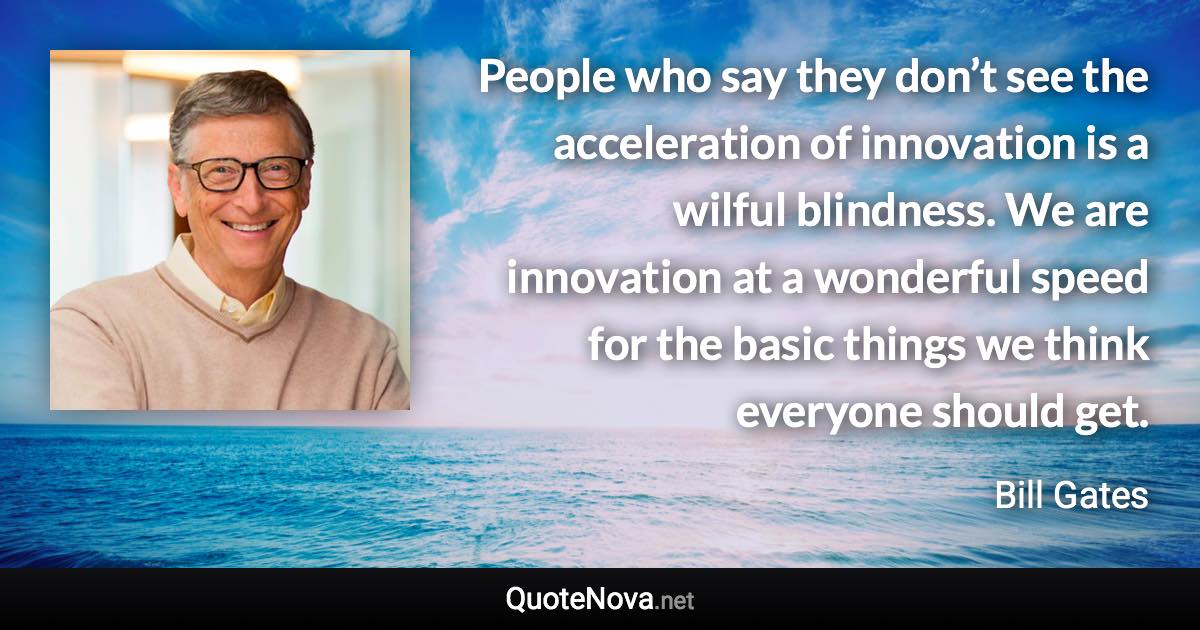 People who say they don’t see the acceleration of innovation is a wilful blindness. We are innovation at a wonderful speed for the basic things we think everyone should get. - Bill Gates quote