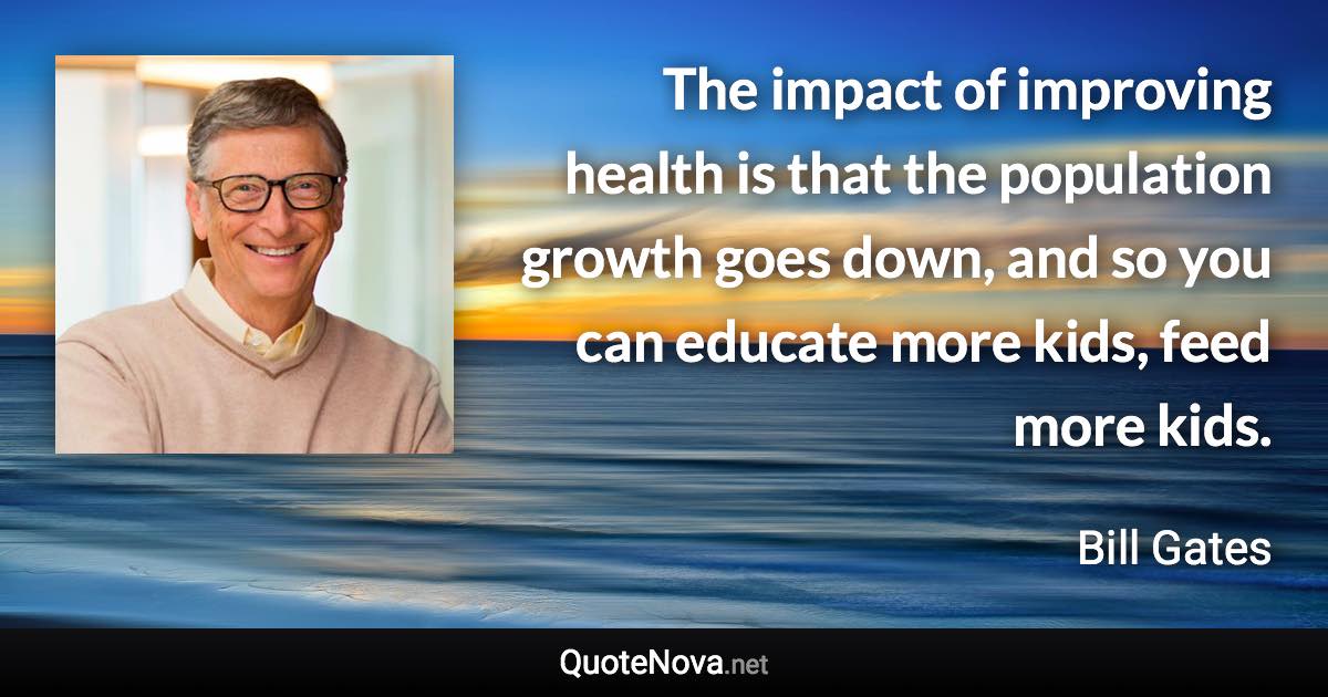 The impact of improving health is that the population growth goes down, and so you can educate more kids, feed more kids. - Bill Gates quote